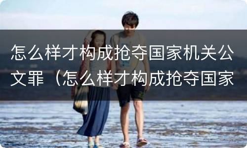 怎么样才构成抢夺国家机关公文罪（怎么样才构成抢夺国家机关公文罪呢）