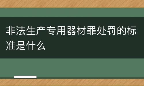 非法生产专用器材罪处罚的标准是什么
