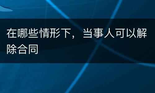 在哪些情形下，当事人可以解除合同