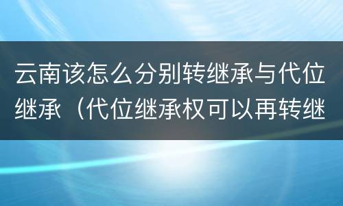 云南该怎么分别转继承与代位继承（代位继承权可以再转继承吗）