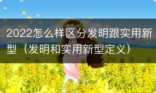 2022怎么样区分发明跟实用新型（发明和实用新型定义）