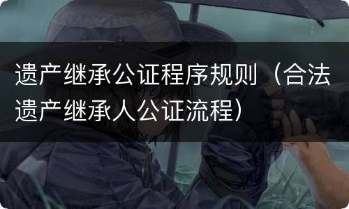 遗产继承公证程序规则（合法遗产继承人公证流程）