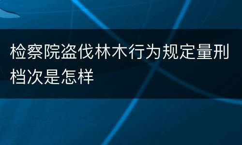 检察院盗伐林木行为规定量刑档次是怎样