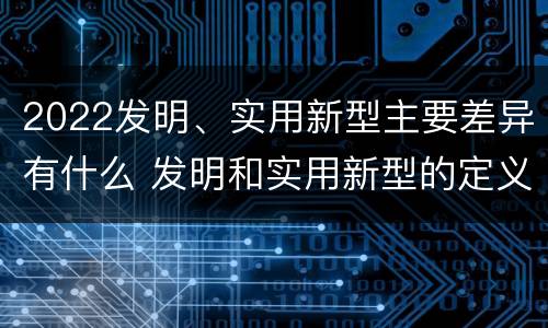 2022发明、实用新型主要差异有什么 发明和实用新型的定义