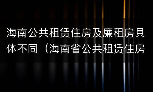海南公共租赁住房及廉租房具体不同（海南省公共租赁住房管理办法）