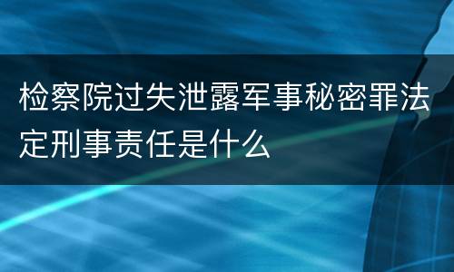 检察院过失泄露军事秘密罪法定刑事责任是什么
