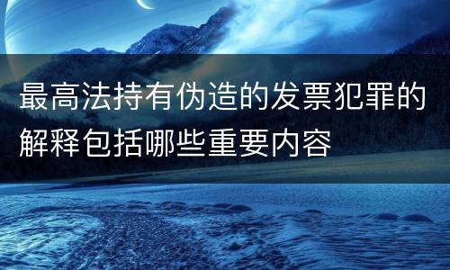 最高法持有伪造的发票犯罪的解释包括哪些重要内容