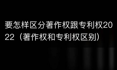 要怎样区分著作权跟专利权2022（著作权和专利权区别）