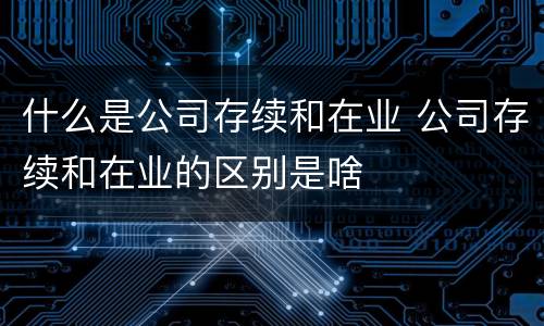 什么是公司存续和在业 公司存续和在业的区别是啥