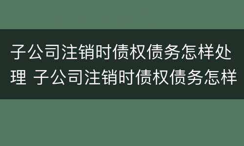 子公司注销时债权债务怎样处理 子公司注销时债权债务怎样处理呢