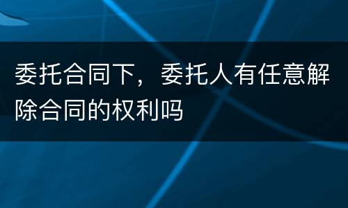 委托合同下，委托人有任意解除合同的权利吗