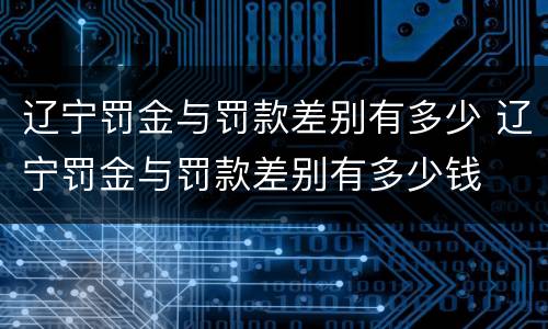 辽宁罚金与罚款差别有多少 辽宁罚金与罚款差别有多少钱