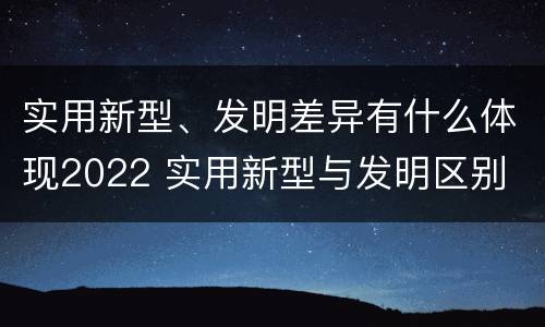 实用新型、发明差异有什么体现2022 实用新型与发明区别