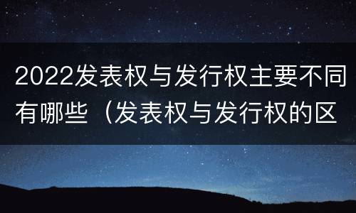 2022发表权与发行权主要不同有哪些（发表权与发行权的区别）