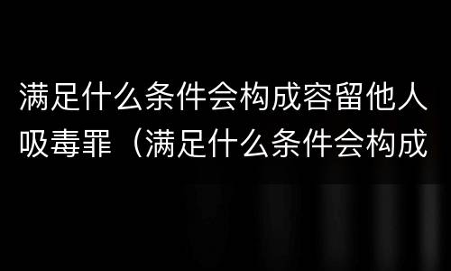 满足什么条件会构成容留他人吸毒罪（满足什么条件会构成容留他人吸毒罪）