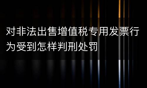 对非法出售增值税专用发票行为受到怎样判刑处罚