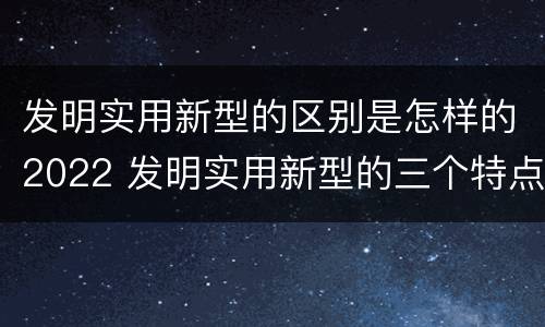发明实用新型的区别是怎样的2022 发明实用新型的三个特点