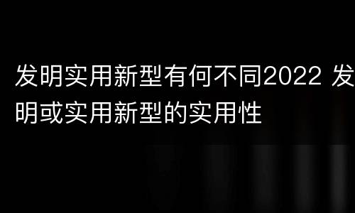 发明实用新型有何不同2022 发明或实用新型的实用性