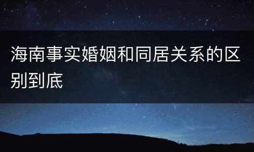 海南事实婚姻和同居关系的区别到底