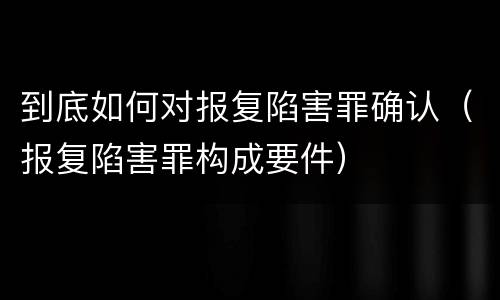 到底如何对报复陷害罪确认（报复陷害罪构成要件）
