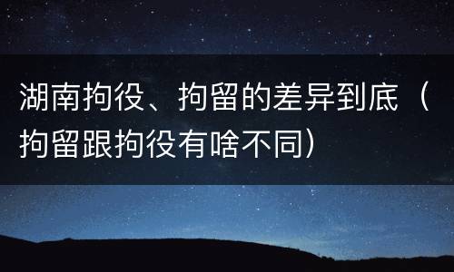湖南拘役、拘留的差异到底（拘留跟拘役有啥不同）