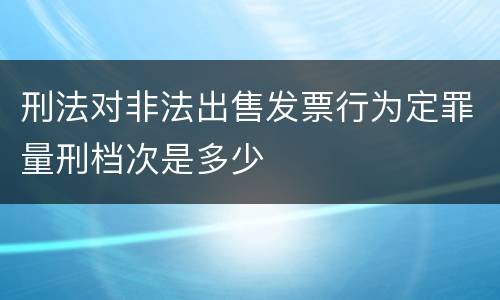 刑法对非法出售发票行为定罪量刑档次是多少