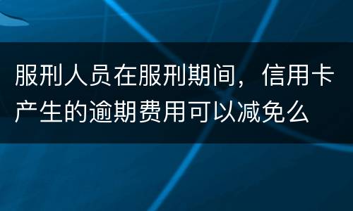 服刑人员在服刑期间，信用卡产生的逾期费用可以减免么