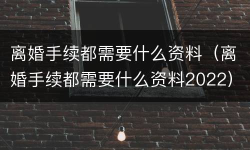 离婚手续都需要什么资料（离婚手续都需要什么资料2022）