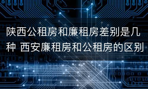陕西公租房和廉租房差别是几种 西安廉租房和公租房的区别到底是什么?