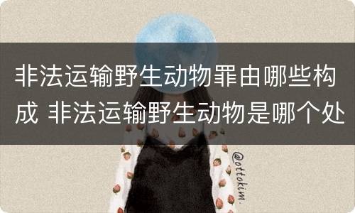 非法运输野生动物罪由哪些构成 非法运输野生动物是哪个处罚