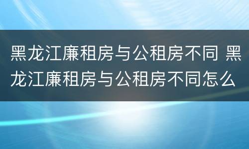 黑龙江廉租房与公租房不同 黑龙江廉租房与公租房不同怎么办