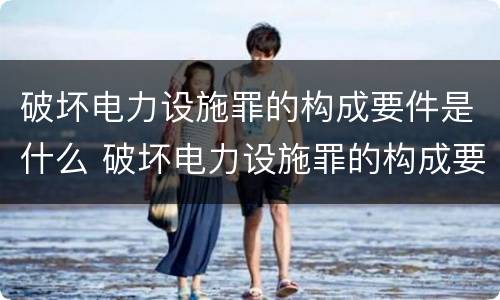 破坏电力设施罪的构成要件是什么 破坏电力设施罪的构成要件是什么呢