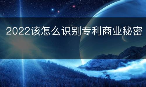 2022该怎么识别专利商业秘密