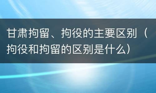 甘肃拘留、拘役的主要区别（拘役和拘留的区别是什么）