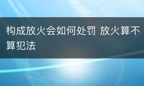 构成放火会如何处罚 放火算不算犯法