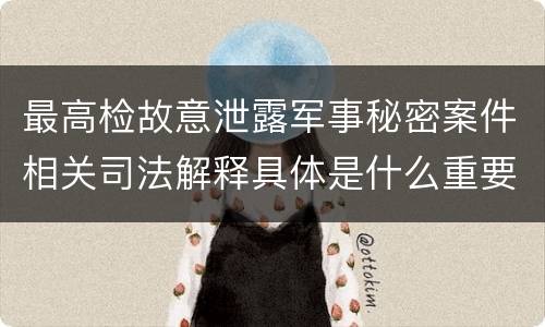 最高检故意泄露军事秘密案件相关司法解释具体是什么重要规定