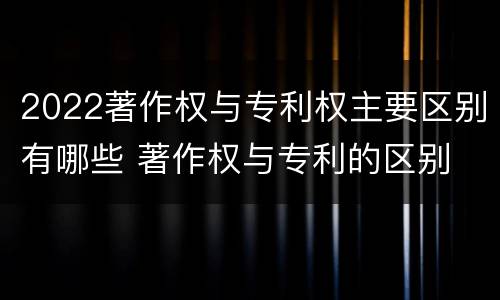 2022著作权与专利权主要区别有哪些 著作权与专利的区别