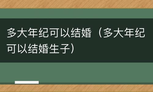 多大年纪可以结婚（多大年纪可以结婚生子）