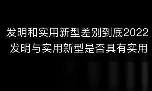 发明和实用新型差别到底2022 发明与实用新型是否具有实用性