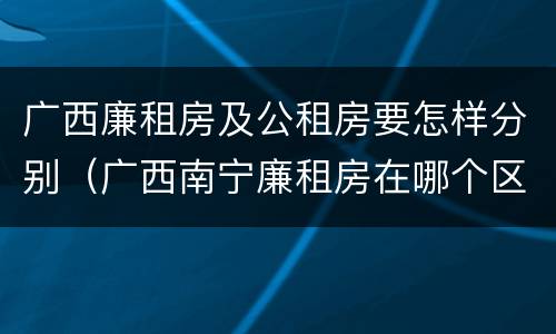 广西廉租房及公租房要怎样分别（广西南宁廉租房在哪个区域）