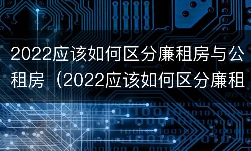 2022应该如何区分廉租房与公租房（2022应该如何区分廉租房与公租房的区别）