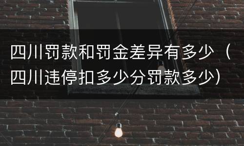 四川罚款和罚金差异有多少（四川违停扣多少分罚款多少）