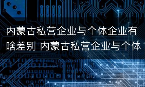 内蒙古私营企业与个体企业有啥差别 内蒙古私营企业与个体企业有啥差别吗