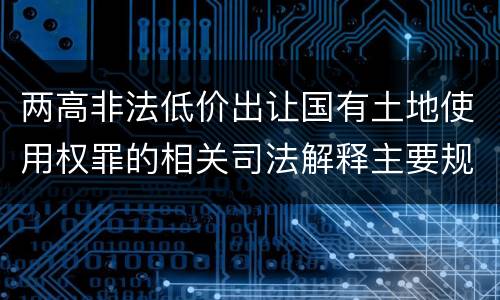 两高非法低价出让国有土地使用权罪的相关司法解释主要规定是什么