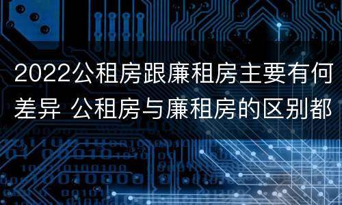 2022公租房跟廉租房主要有何差异 公租房与廉租房的区别都在此,别再搞错了!