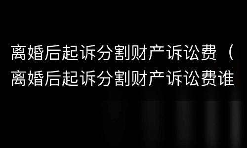 离婚后起诉分割财产诉讼费（离婚后起诉分割财产诉讼费谁承担）