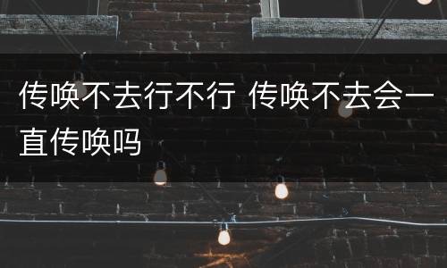 传唤不去行不行 传唤不去会一直传唤吗