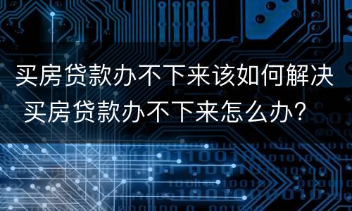 买房贷款办不下来该如何解决 买房贷款办不下来怎么办?