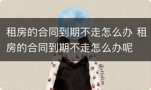 租房的合同到期不走怎么办 租房的合同到期不走怎么办呢