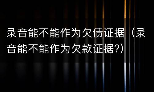 录音能不能作为欠债证据（录音能不能作为欠款证据?）